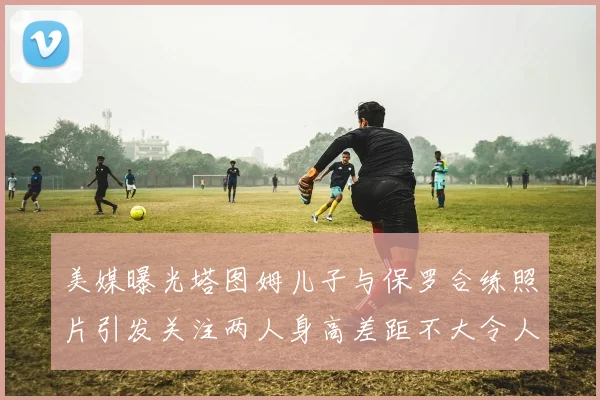 美媒曝光塔图姆儿子与保罗合练照片引发关注两人身高差距不大令人惊讶