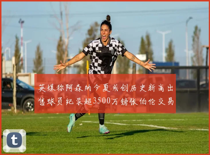 英媒称阿森纳今夏或创历史新高出售球员纪录超3500万镑张伯伦交易