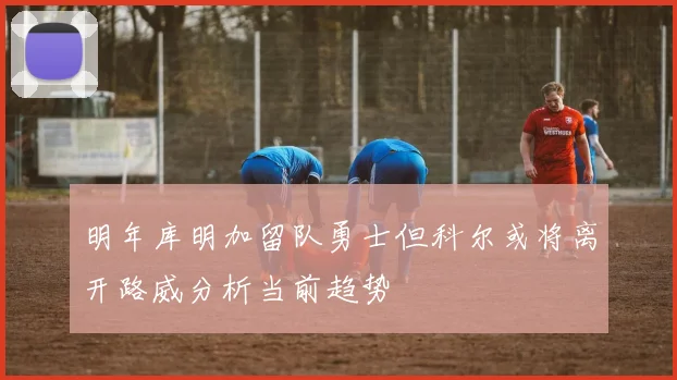 明年库明加留队勇士但科尔或将离开路威分析当前趋势