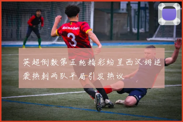 英超倒数第五轮精彩纷呈西汉姆逆袭热刺两队平局引发热议