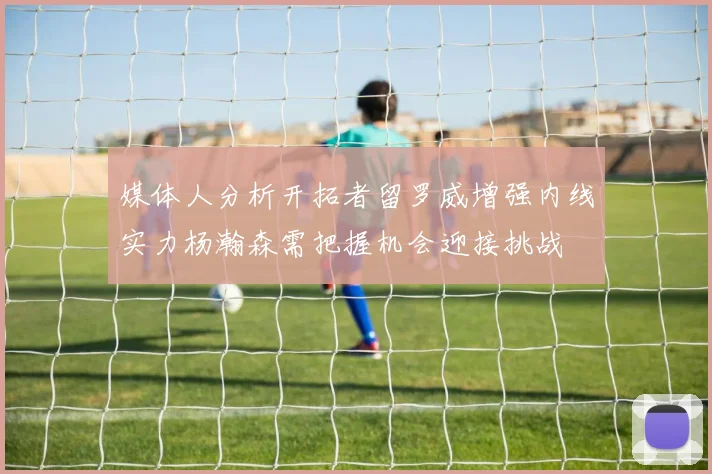 媒体人分析开拓者留罗威增强内线实力杨瀚森需把握机会迎接挑战