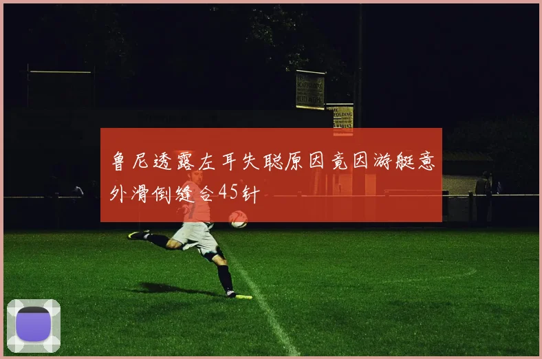 鲁尼透露左耳失聪原因竟因游艇意外滑倒缝合45针