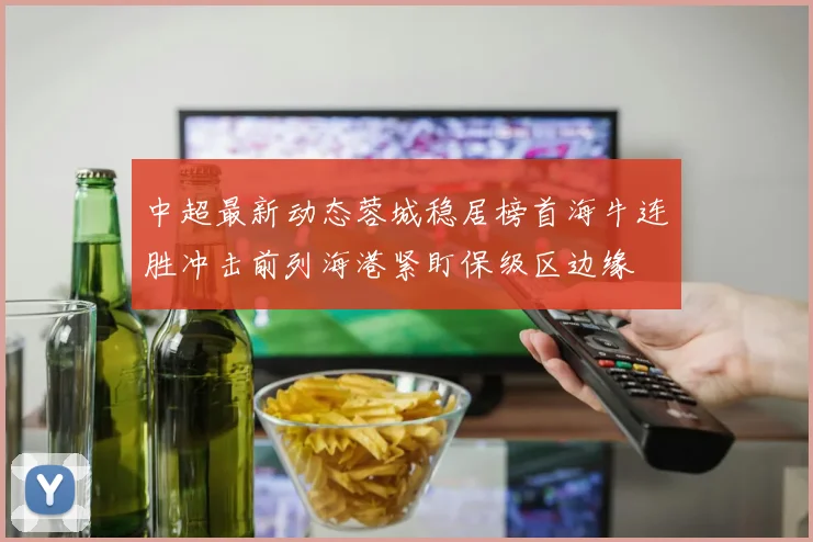中超最新动态蓉城稳居榜首海牛连胜冲击前列海港紧盯保级区边缘