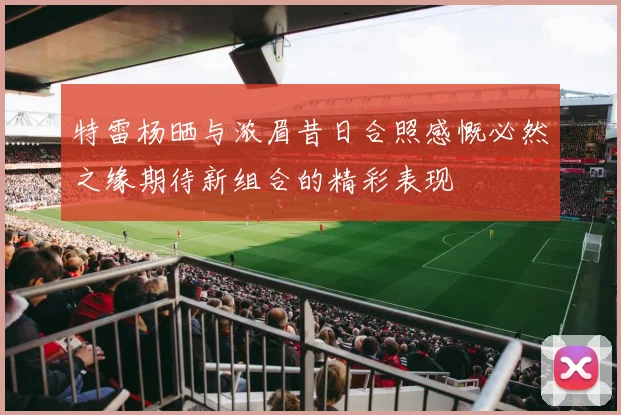 特雷杨晒与浓眉昔日合照感慨必然之缘期待新组合的精彩表现