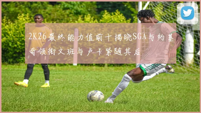 2K26最终能力值前十揭晓SGA与约基奇领衔文班与卢卡紧随其后