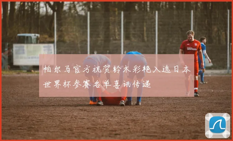 帕尔马官方祝贺铃木彩艳入选日本世界杯参赛名单喜讯传递