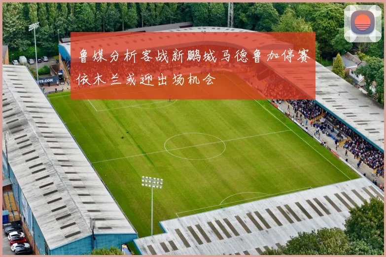 鲁媒分析客战新鹏城马德鲁加停赛依木兰或迎出场机会