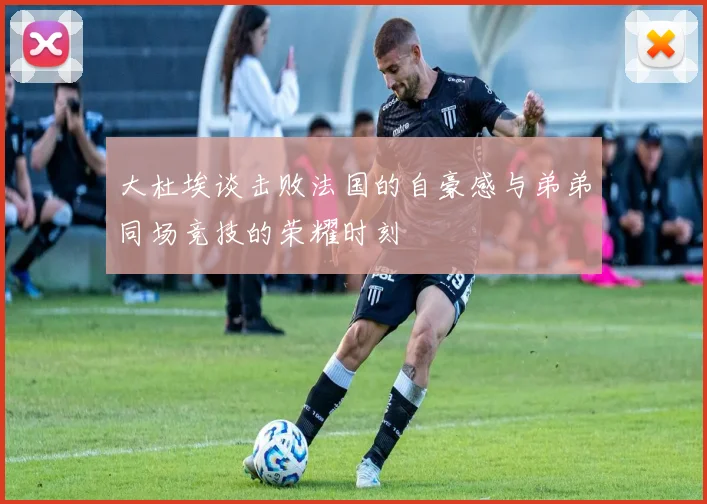 大杜埃谈击败法国的自豪感与弟弟同场竞技的荣耀时刻