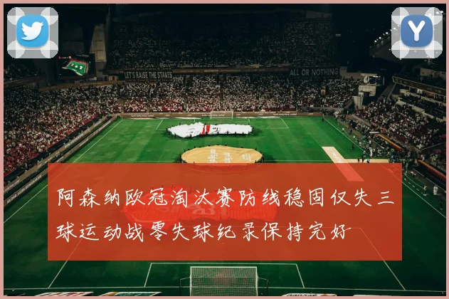 阿森纳欧冠淘汰赛防线稳固仅失三球运动战零失球纪录保持完好