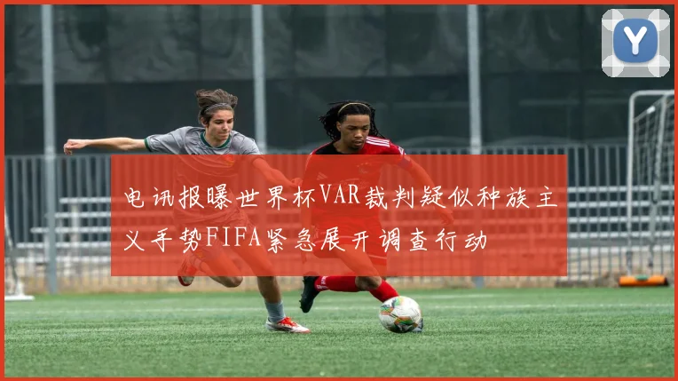 电讯报曝世界杯VAR裁判疑似种族主义手势FIFA紧急展开调查行动