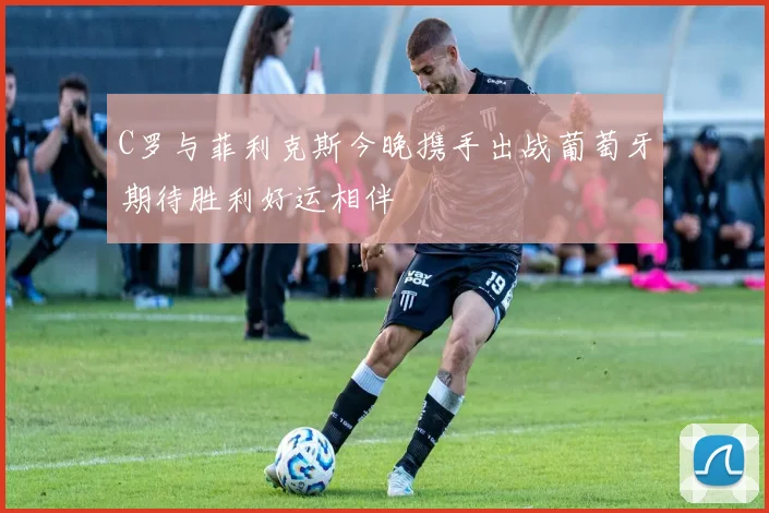 C罗与菲利克斯今晚携手出战葡萄牙期待胜利好运相伴