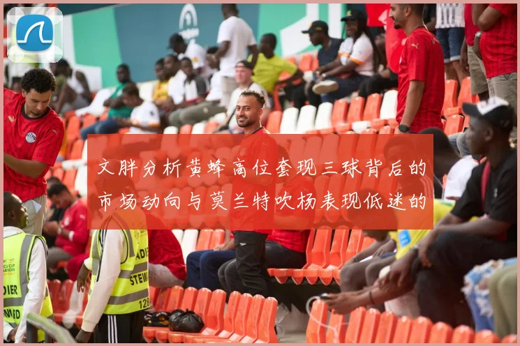 文胖分析黄蜂高位套现三球背后的市场动向与莫兰特吹杨表现低迷的影响