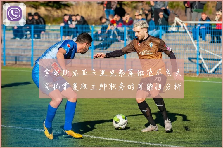 索尔斯克亚卡里克弗莱彻范尼或共同执掌曼联主帅职务的可能性分析
