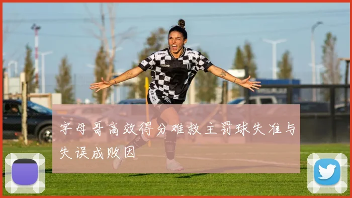 字母哥高效得分难救主罚球失准与失误成败因