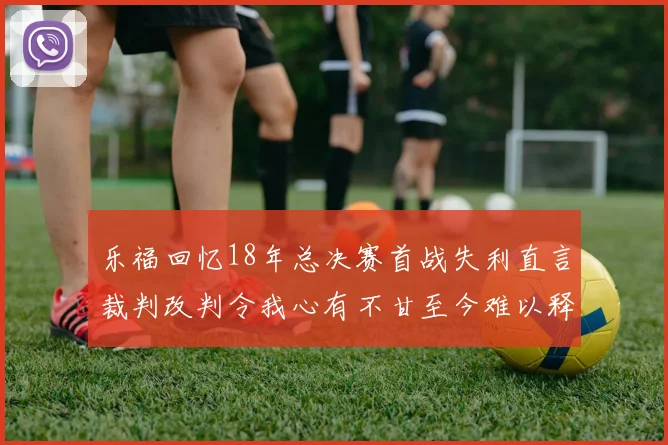乐福回忆18年总决赛首战失利直言裁判改判令我心有不甘至今难以释怀