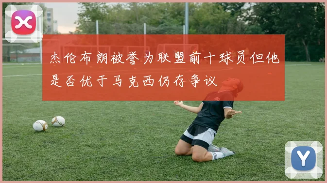 杰伦布朗被誉为联盟前十球员但他是否优于马克西仍存争议