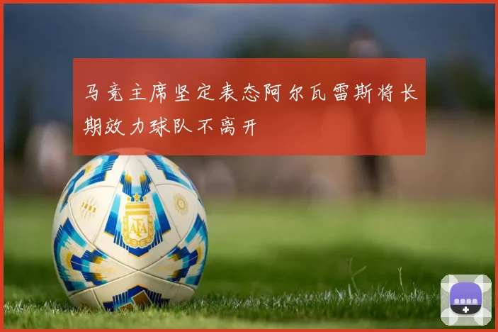 马竞主席坚定表态阿尔瓦雷斯将长期效力球队不离开