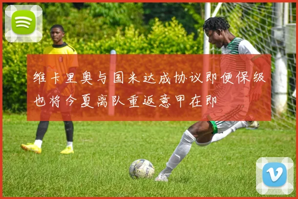 维卡里奥与国米达成协议即便保级也将今夏离队重返意甲在即