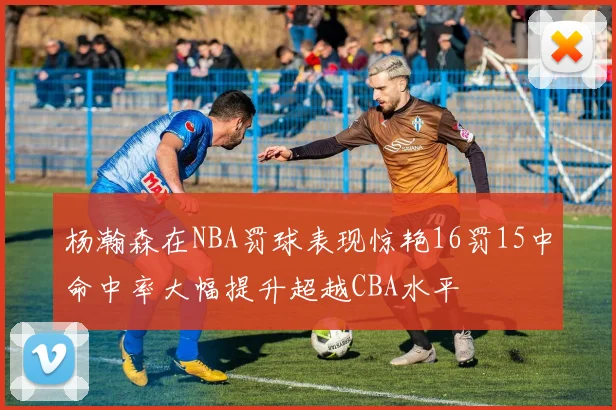 杨瀚森在NBA罚球表现惊艳16罚15中命中率大幅提升超越CBA水平