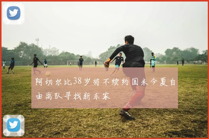 阿切尔比38岁将不续约国米今夏自由离队寻找新东家
