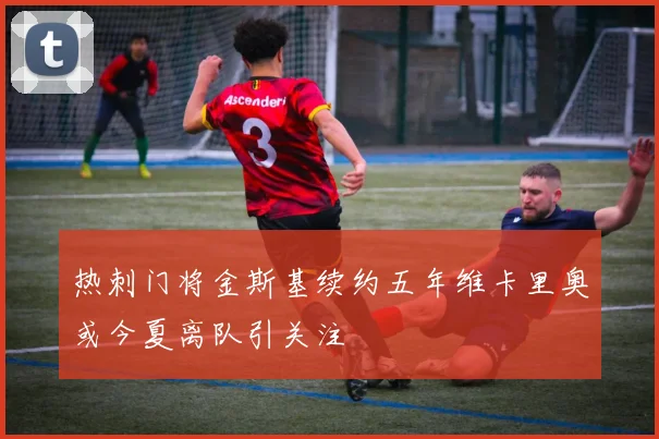 热刺门将金斯基续约五年维卡里奥或今夏离队引关注