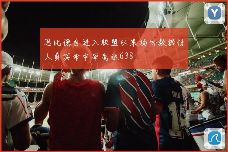 恩比德自进入联盟以来场均数据惊人真实命中率高达638