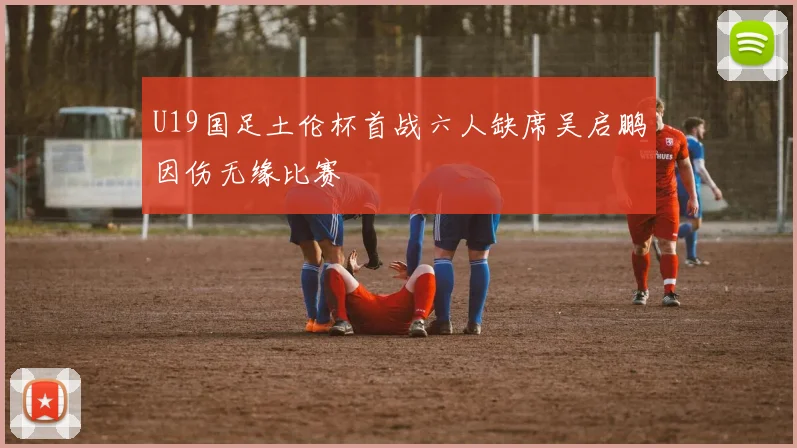 U19国足土伦杯首战六人缺席吴启鹏因伤无缘比赛