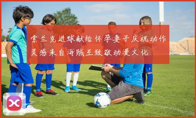 索兰克进球献给怀孕妻子庆祝动作灵感来自海贼王致敬动漫文化