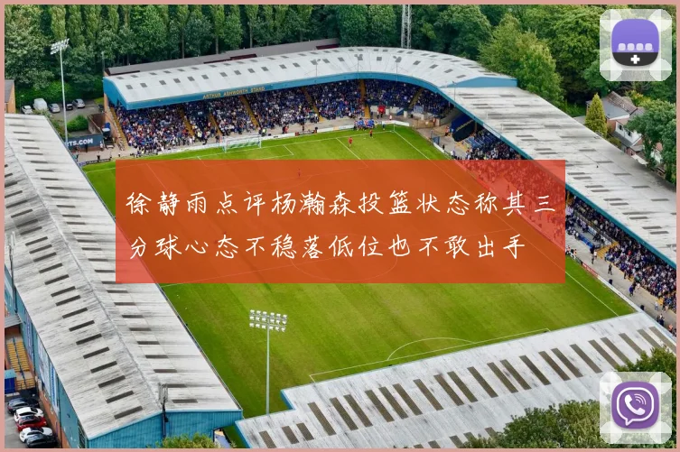 徐静雨点评杨瀚森投篮状态称其三分球心态不稳落低位也不敢出手