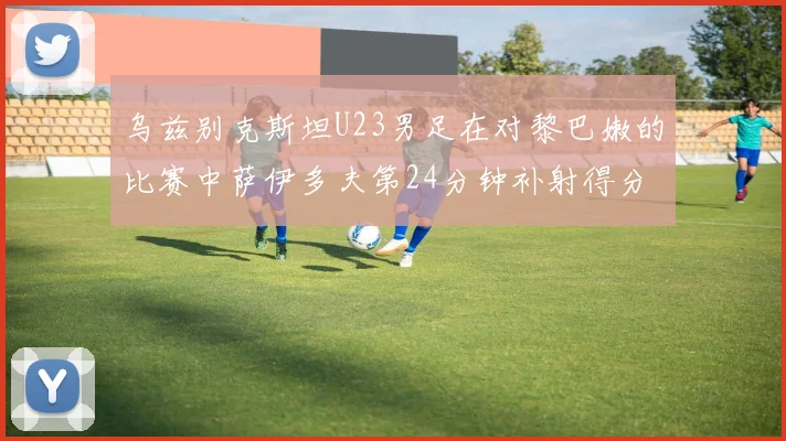 乌兹别克斯坦U23男足在对黎巴嫩的比赛中萨伊多夫第24分钟补射得分领先1-0