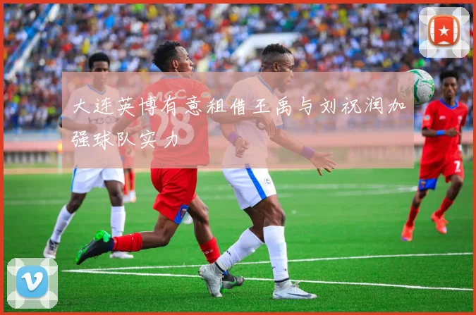 大连英博有意租借王禹与刘祝润加强球队实力
