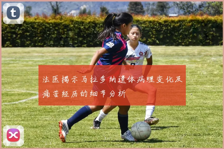 法医揭示马拉多纳遗体病理变化及痛苦经历的细节分析