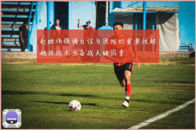赵继伟强调自信与团结的重要性超越技战术为备战关键因素