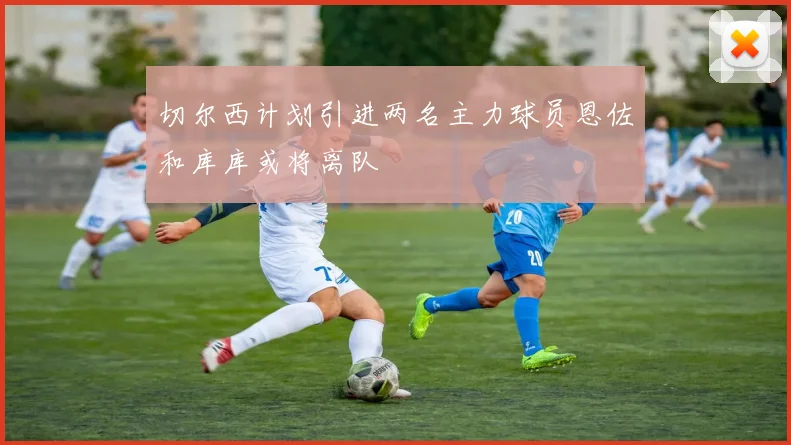 切尔西计划引进两名主力球员恩佐和库库或将离队